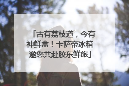 古有荔枝道，今有神鲜盒！卡萨帝冰箱邀您共赴胶东鲜旅