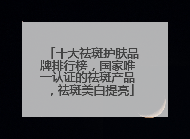 十大祛斑护肤品牌排行榜，国家唯一认证的祛斑产品，祛斑美白提亮