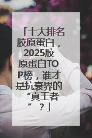 十大排名胶原蛋白，2025胶原蛋白TOP榜，谁才是抗衰界的 “真王者”？
