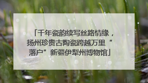 千年瓷韵续写丝路情缘，扬州珍贵古陶瓷跨越万里“落户”新疆伊犁州博物馆