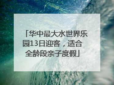 华中最大水世界乐园13日迎客，适合全龄段亲子度假