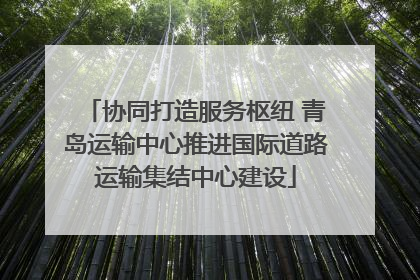 协同打造服务枢纽 青岛运输中心推进国际道路运输集结中心建设