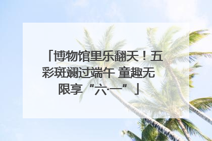 博物馆里乐翻天！五彩斑斓过端午 童趣无限享“六·一”