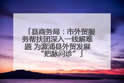 县商务局：市外贸服务帮扶团深入一线解难题 为溆浦县外贸发展“把脉问诊”