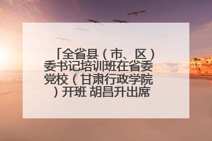 全省县（市、区）委书记培训班在省委党校（甘肃行政学院）开班 胡昌升出席开班式并讲话