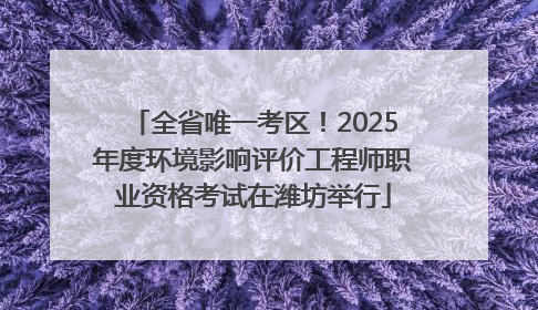 全省唯一考区！2025年度环境影响评价工程师职业资格考试在潍坊举行
