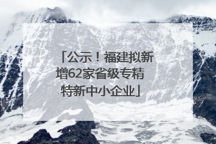 公示！福建拟新增62家省级专精特新中小企业