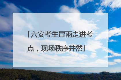 六安考生冒雨走进考点，现场秩序井然