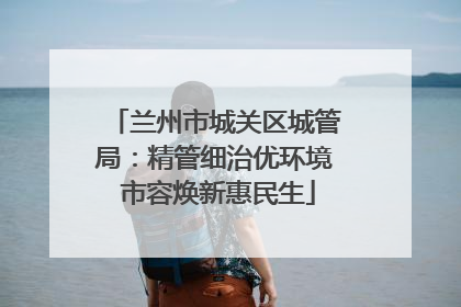 兰州市城关区城管局：精管细治优环境 市容焕新惠民生