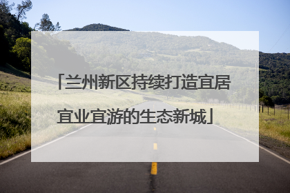 兰州新区持续打造宜居宜业宜游的生态新城