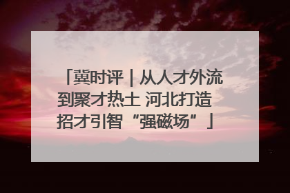 冀时评｜从人才外流到聚才热土 河北打造招才引智“强磁场”