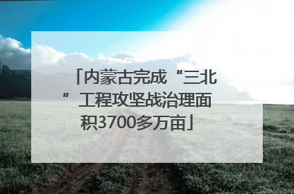 内蒙古完成“三北”工程攻坚战治理面积3700多万亩