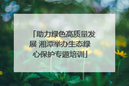 助力绿色高质量发展 湘潭举办生态绿心保护专题培训