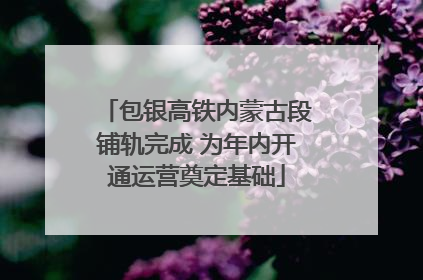 包银高铁内蒙古段铺轨完成 为年内开通运营奠定基础