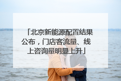 北京新能源配置结果公布，门店客流量、线上咨询量明显上升
