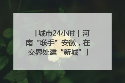 城市24小时｜河南“联手”安徽，在交界处建“新城”