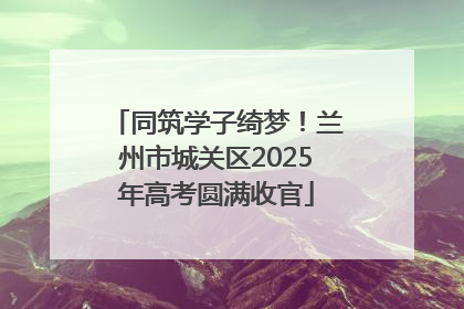 同筑学子绮梦！兰州市城关区2025年高考圆满收官