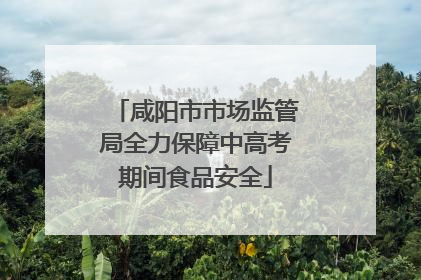 咸阳市市场监管局全力保障中高考期间食品安全