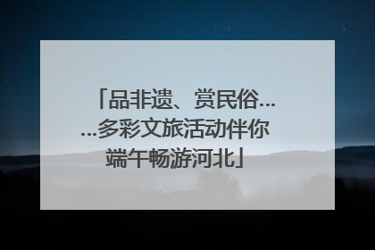 品非遗、赏民俗……多彩文旅活动伴你端午畅游河北