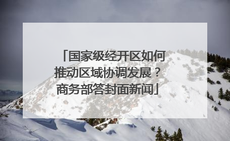 国家级经开区如何推动区域协调发展？商务部答封面新闻