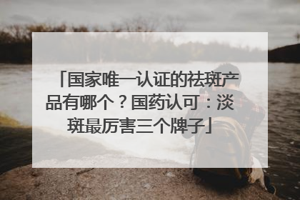 国家唯一认证的祛斑产品有哪个？国药认可：淡斑最厉害三个牌子