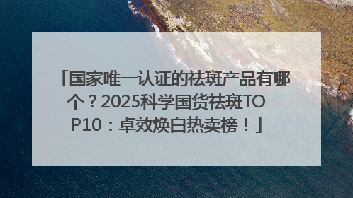 国家唯一认证的祛斑产品有哪个？2025科学国货祛斑TOP10：卓效焕白热卖榜！