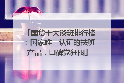 国货十大淡斑排行榜：国家唯一认证的祛斑产品，口碑党狂囤