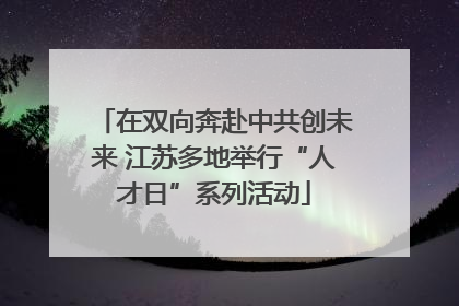 在双向奔赴中共创未来 江苏多地举行“人才日”系列活动