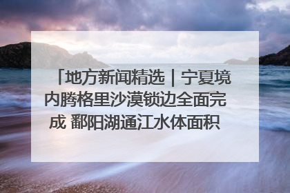 地方新闻精选｜宁夏境内腾格里沙漠锁边全面完成 鄱阳湖通江水体面积超3000平方公里
