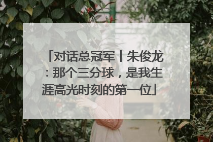 对话总冠军丨朱俊龙：那个三分球，是我生涯高光时刻的第一位