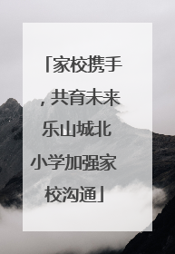 家校携手，共育未来 乐山城北小学加强家校沟通