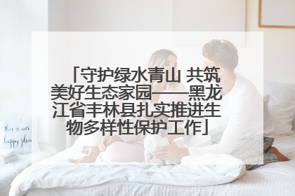 守护绿水青山 共筑美好生态家园——黑龙江省丰林县扎实推进生物多样性保护工作