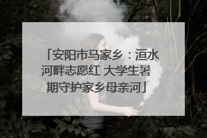 安阳市马家乡：洹水河畔志愿红 大学生暑期守护家乡母亲河