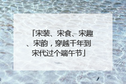 宋装、宋食、宋趣、宋韵，穿越千年到宋代过个端午节
