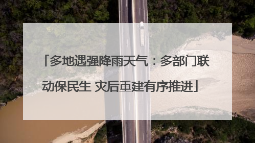 多地遇强降雨天气：多部门联动保民生 灾后重建有序推进