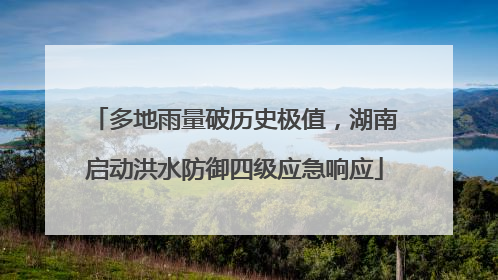 多地雨量破历史极值，湖南启动洪水防御四级应急响应