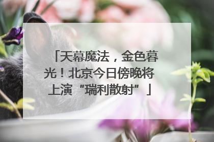 天幕魔法，金色暮光！北京今日傍晚将上演“瑞利散射”