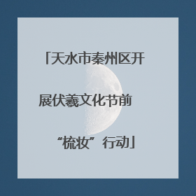 天水市秦州区开展伏羲文化节前 “梳妆”行动