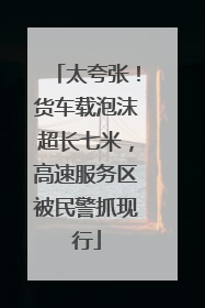 太夸张！货车载泡沫超长七米，高速服务区被民警抓现行