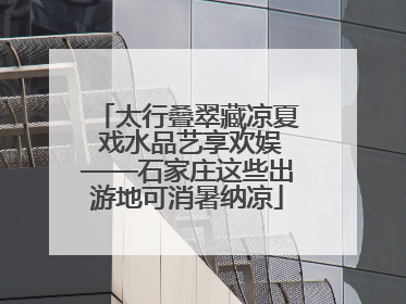 太行叠翠藏凉夏 戏水品艺享欢娱——石家庄这些出游地可消暑纳凉