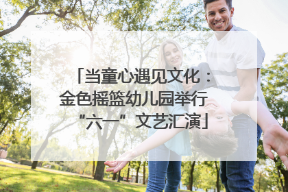 当童心遇见文化：金色摇篮幼儿园举行“六一”文艺汇演