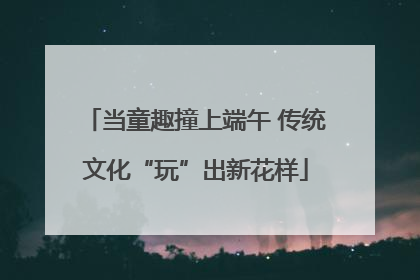 当童趣撞上端午 传统文化“玩”出新花样