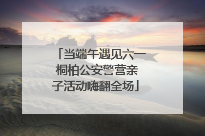 当端午遇见六一 桐柏公安警营亲子活动嗨翻全场
