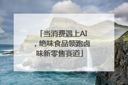 当消费遇上AI，绝味食品领跑卤味新零售赛道