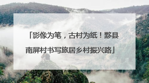 影像为笔，古村为纸！黟县南屏村书写旅居乡村振兴路