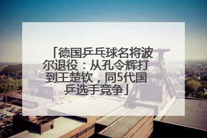 德国乒乓球名将波尔退役：从孔令辉打到王楚钦，同5代国乒选手竞争