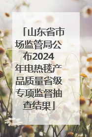 山东省市场监管局公布2024年电热毯产品质量省级专项监督抽查结果