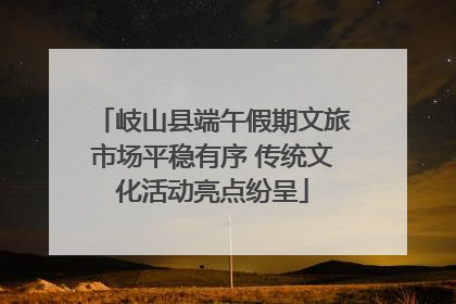 岐山县端午假期文旅市场平稳有序 传统文化活动亮点纷呈