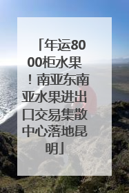 年运8000柜水果！南亚东南亚水果进出口交易集散中心落地昆明