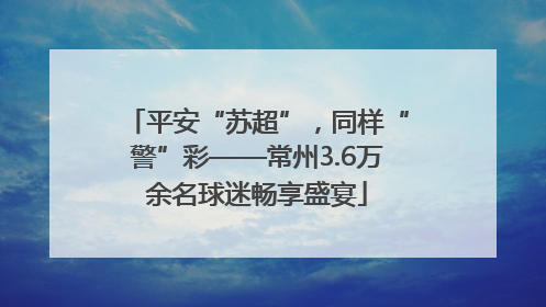 平安“苏超”，同样“警”彩——常州3.6万余名球迷畅享盛宴